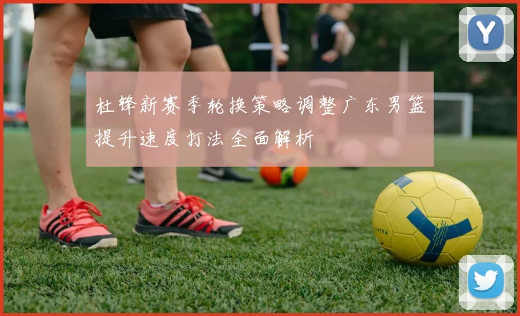 杜锋新赛季轮换策略调整广东男篮提升速度打法全面解析