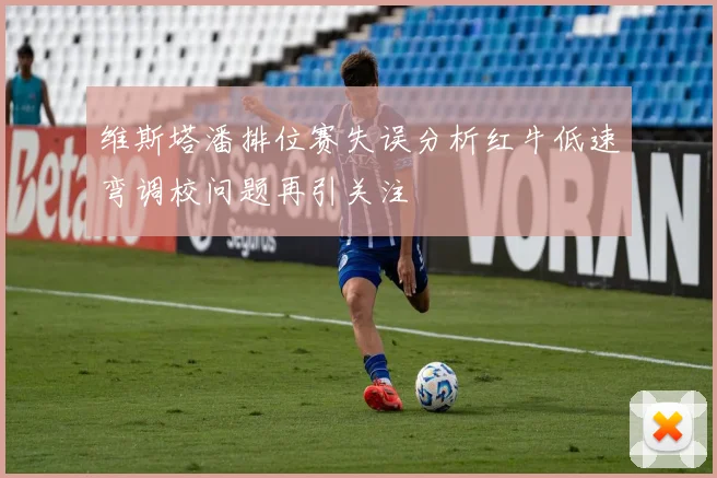 维斯塔潘排位赛失误分析红牛低速弯调校问题再引关注