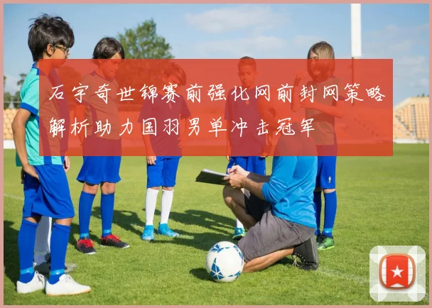 石宇奇世锦赛前强化网前封网策略解析助力国羽男单冲击冠军