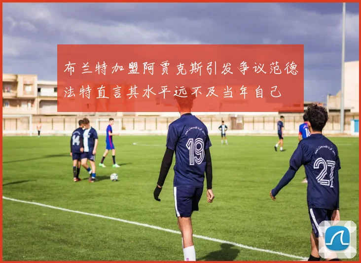 布兰特加盟阿贾克斯引发争议范德法特直言其水平远不及当年自己