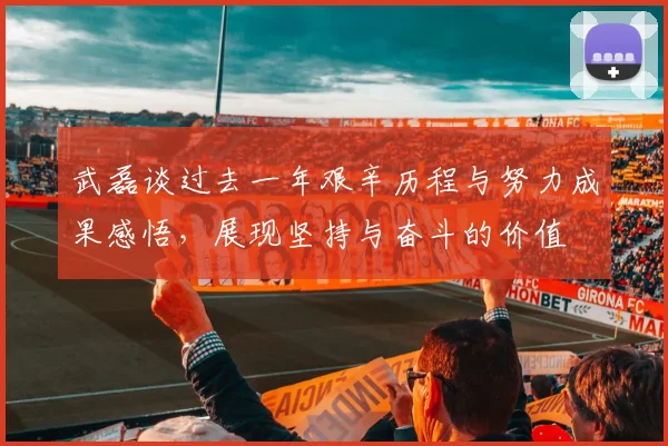 武磊谈过去一年艰辛历程与努力成果感悟，展现坚持与奋斗的价值